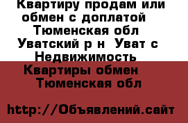 Квартиру продам или обмен с доплатой  - Тюменская обл., Уватский р-н, Уват с. Недвижимость » Квартиры обмен   . Тюменская обл.